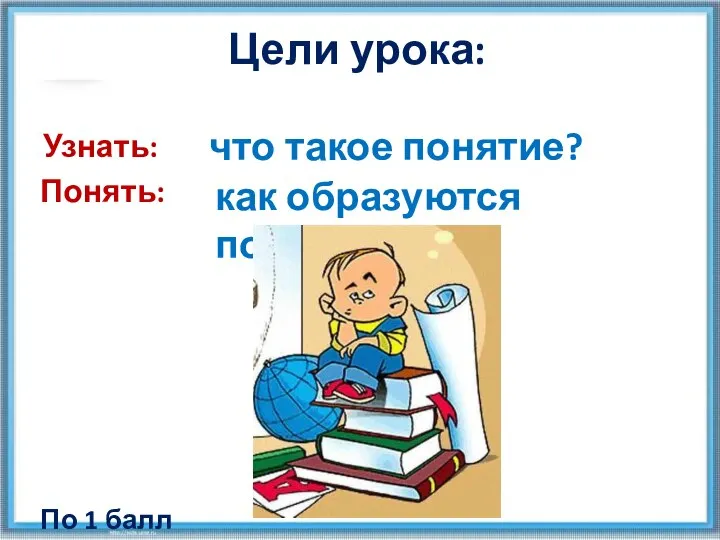 Узнать: Понять: что такое понятие? По 1 балл у как образуются понятия? Цели урока: