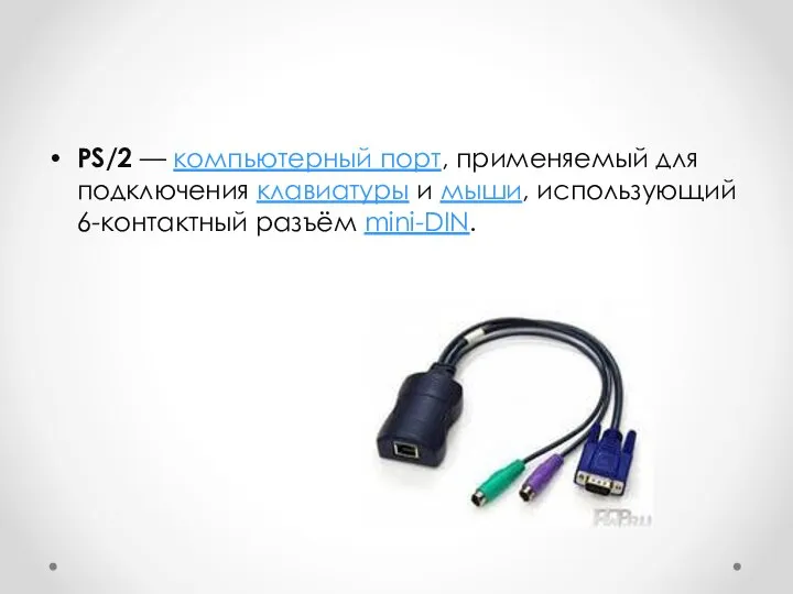PS/2 — компьютерный порт, применяемый для подключения клавиатуры и мыши, использующий 6-контактный разъём mini-DIN.
