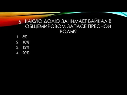 КАКУЮ ДОЛЮ ЗАНИМАЕТ БАЙКАЛ В ОБЩЕМИРОВОМ ЗАПАСЕ ПРЕСНОЙ ВОДЫ? 5% 10% 12% 20% 5