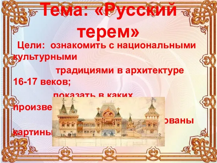 Тема: «Русский терем» Цели: ознакомить с национальными культурными традициями в архитектуре 16-17