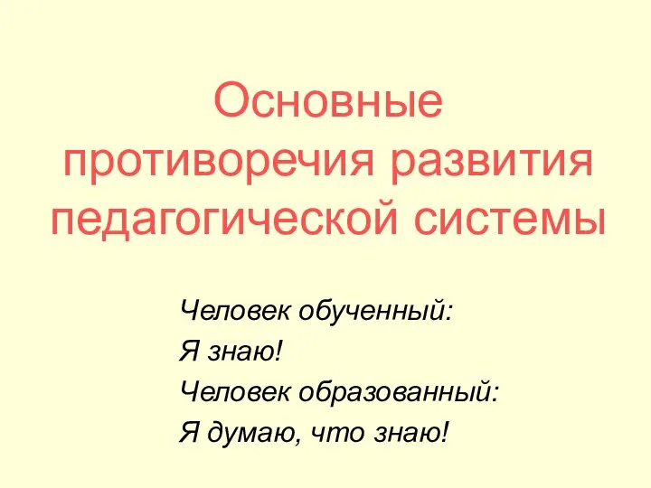 Основные противоречия развития педагогической системы Человек обученный: Я знаю! Человек образованный: Я думаю, что знаю!