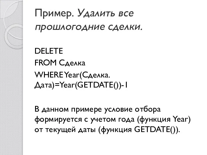 Пример. Удалить все прошлогодние сделки. DELETE FROM Сделка WHERE Year(Сделка.Дата)=Year(GETDATE())-1 В данном