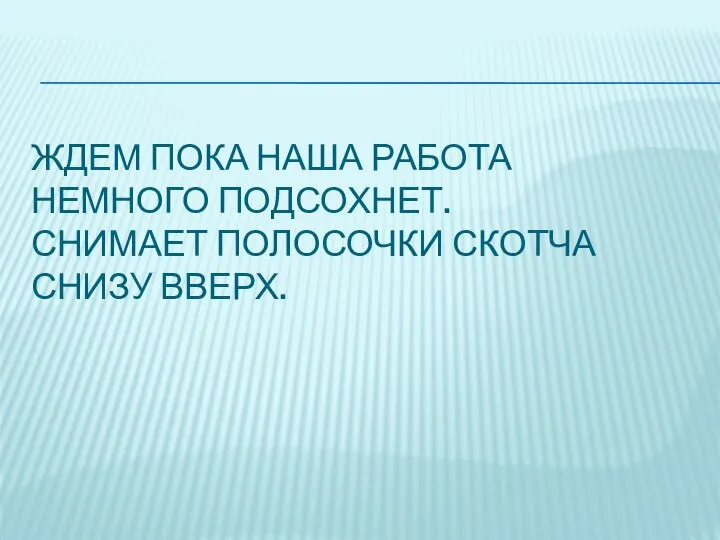 ЖДЕМ ПОКА НАША РАБОТА НЕМНОГО ПОДСОХНЕТ. СНИМАЕТ ПОЛОСОЧКИ СКОТЧА СНИЗУ ВВЕРХ.