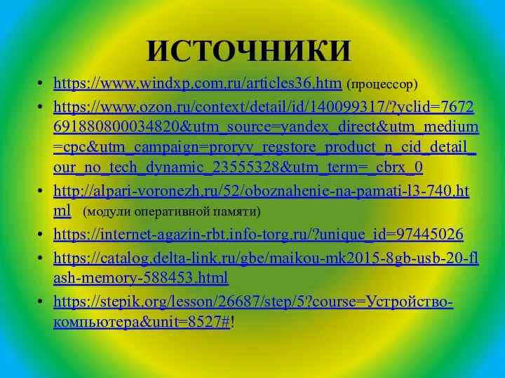 ИСТОЧНИКИ https://www.windxp.com.ru/articles36.htm (процессор) https://www.ozon.ru/context/detail/id/140099317/?yclid=7672691880800034820&utm_source=yandex_direct&utm_medium=cpc&utm_campaign=proryv_regstore_product_n_cid_detail_our_no_tech_dynamic_23555328&utm_term=_cbrx_0 http://alpari-voronezh.ru/52/oboznahenie-na-pamati-l3-740.html (модули оперативной памяти) https://internet-agazin-rbt.info-torg.ru/?unique_id=97445026 https://catalog.delta-link.ru/gbe/maikou-mk2015-8gb-usb-20-flash-memory-588453.html https://stepik.org/lesson/26687/step/5?course=Устройство-компьютера&unit=8527#!