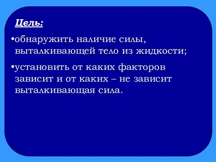 Цель: обнаружить наличие силы, выталкивающей тело из жидкости; установить от каких факторов