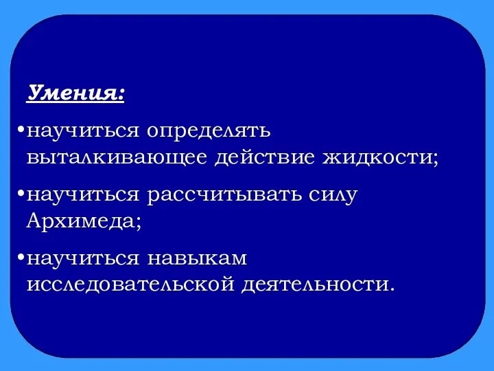 Умения: научиться определять выталкивающее действие жидкости; научиться рассчитывать силу Архимеда; научиться навыкам исследовательской деятельности.