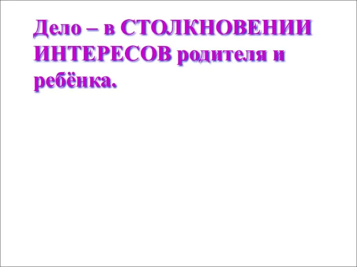 Дело – в СТОЛКНОВЕНИИ ИНТЕРЕСОВ родителя и ребёнка.