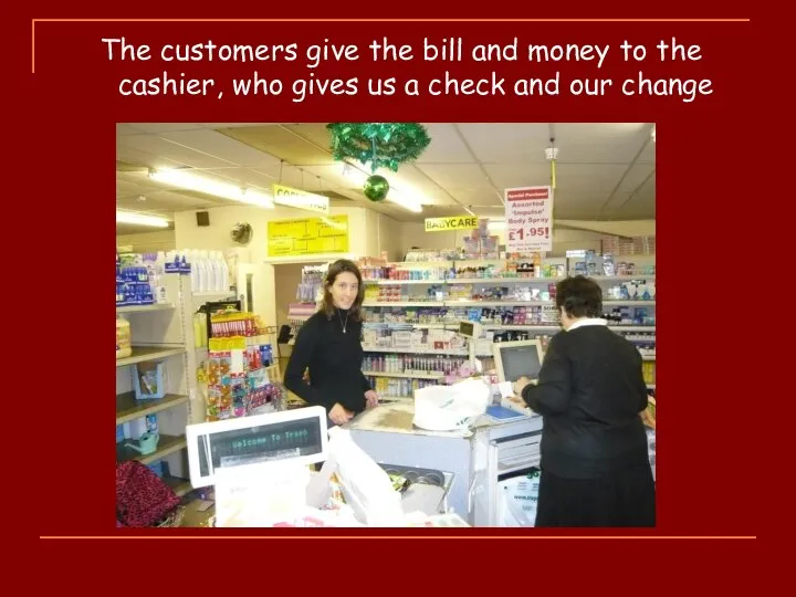 The customers give the bill and money to the cashier, who gives