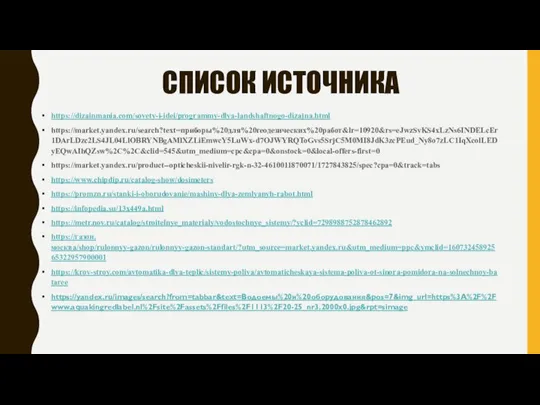 СПИСОК ИСТОЧНИКА https://dizainmania.com/sovety-i-idei/programmy-dlya-landshaftnogo-dizajna.html https://market.yandex.ru/search?text=приборы%20для%20геодезических%20работ&lr=10920&rs=eJwzSvKS4xLzNs6INDELcEr1DArLDzc2LS4JL04LlOBRYNBgAMlXZLiEmwcY5LuWx-d7OJWYRQToGvs5SrjC5M0MI8JdK3zcPEud_Ny8o7zLC1IqXcolLEDyEQwAIhQZsw%2C%2C&clid=545&utm_medium=cpc&cpa=0&onstock=0&local-offers-first=0 https://market.yandex.ru/product--opticheskii-nivelir-rgk-n-32-4610011870071/1727843825/spec?cpa=0&track=tabs https://www.chipdip.ru/catalog-show/dosimeters https://promzn.ru/stanki-i-oborudovanie/mashiny-dlya-zemlyanyh-rabot.html https://infopedia.su/13x449a.html https://metr.nov.ru/catalog/stroitelnye_materialy/vodostochnye_sistemy/?yclid=7298988752878462892 https://газон.москва/shop/rulonnyy-gazon/rulonnyy-gazon-standart/?utm_source=market.yandex.ru&utm_medium=ppc&ymclid=16073245892565322957900001 https://krov-stroy.com/avtomatika-dlya-teplic/sistemy-poliva/avtomaticheskaya-sistema-poliva-ot-sinora-pomidora-na-solnechnoy-bataree https://yandex.ru/images/search?from=tabbar&text=Водоемы%20и%20оборудования&pos=7&img_url=https%3A%2F%2Fwww.aquakingredlabel.nl%2Fsite%2Fassets%2Ffiles%2F1113%2F20-25_nr3.2000x0.jpg&rpt=simage