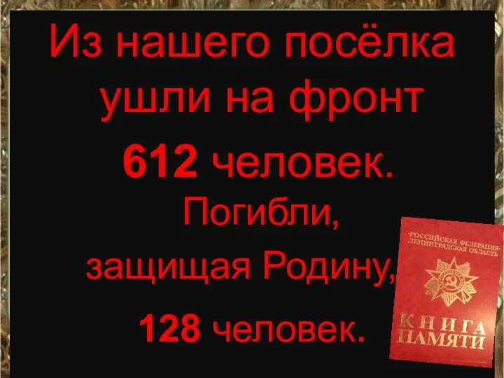 Из нашего посёлка ушли на фронт 612 человек. Погибли, защищая Родину, , 128 человек.