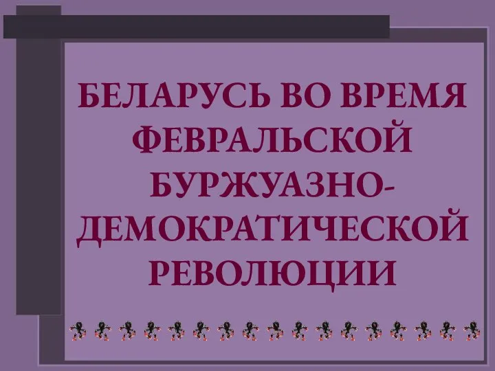 БЕЛАРУСЬ ВО ВРЕМЯ ФЕВРАЛЬСКОЙ БУРЖУАЗНО- ДЕМОКРАТИЧЕСКОЙ РЕВОЛЮЦИИ