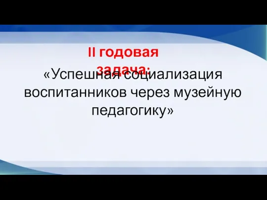 II годовая задача: «Успешная социализация воспитанников через музейную педагогику»