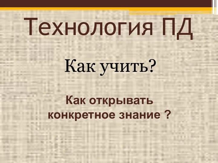 Технология ПД Как учить? Как открывать конкретное знание ?