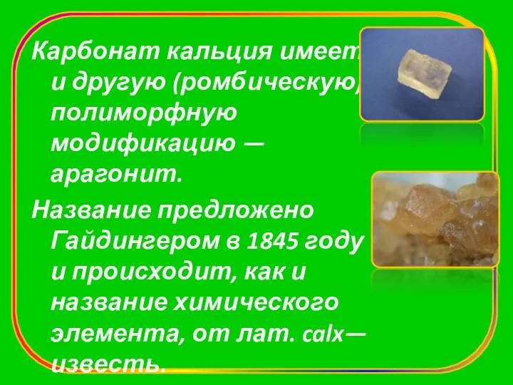 Карбонат кальция имеет и другую (ромбическую) полиморфную модификацию — арагонит. Название предложено