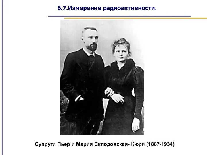 6.7.Измерение радиоактивности. Супруги Пьер и Мария Склодовская- Кюри (1867-1934)