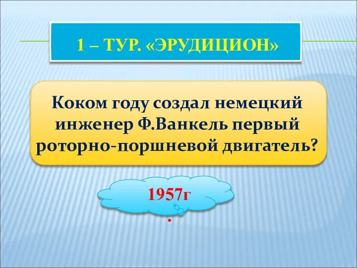 1 – ТУР. «ЭРУДИЦИОН» Коком году создал немецкий инженер Ф.Ванкель первый роторно-поршневой двигатель? 1957г.