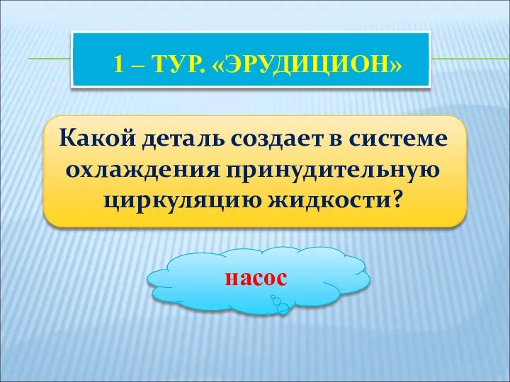 1 – ТУР. «ЭРУДИЦИОН» Какой деталь создает в системе охлаждения принудительную циркуляцию жидкости? насос