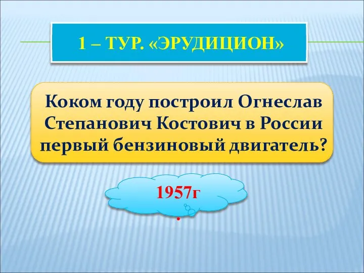 1 – ТУР. «ЭРУДИЦИОН» Коком году построил Огнеслав Степанович Костович в России первый бензиновый двигатель? 1957г.