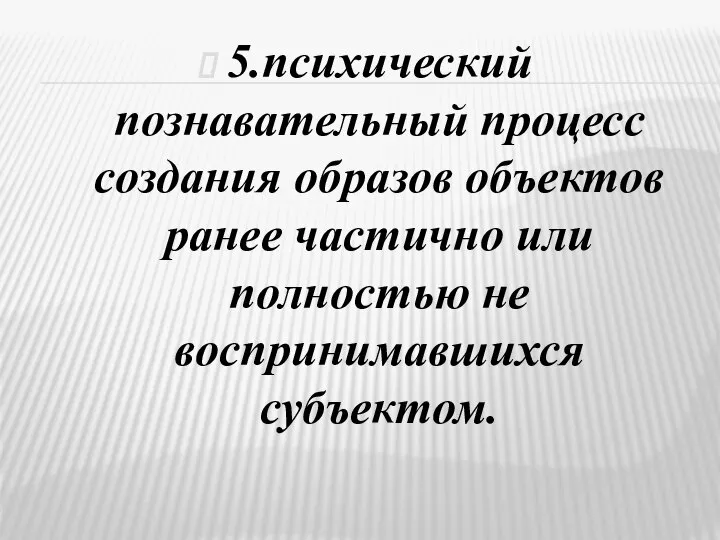 5.психический познавательный процесс создания образов объектов ранее частично или полностью не воспринимавшихся субъектом.