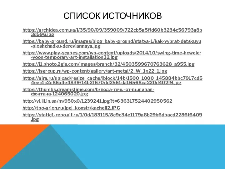 СПИСОК ИСТОЧНИКОВ https://archidea.com.ua/i/35/90/09/359009/722cb5a5ffd60b3234c56793a8b3d596.jpg https://baby-ground.ru/images/blog_baby-ground/statya-1/kak-vybrat-detskuyu-ploshchadku-dereviannaya.jpg https://www.play-scapes.com/wp-content/uploads/2014/10/swing-time-howeler-yoon-temporary-art-installation32.jpg https://i1.photo.2gis.com/images/branch/32/4503599670763628_a955.jpg https://lsgroup.ru/wp-content/gallery/art-metal/2_W_1x22_1.jpg https://aira.ru/upload/resize_cache/iblock/14b/1500_1000_145884bbc7917cd54eec1c2c86a4e4839/14b2f670dd2561da16568ca220d402f9.jpg https://thumbs.dreamstime.com/b/вода-течь-от-выпивая-фонтана-124065020.jpg http://vi.ill.in.ua/m/950x0/1239241.jpg?t=636317524402950562 http://tpo-arion.ru/jpej_konstr/kacheli2.JPG https://static1-repo.aif.ru/1/0d/183115/8c9c34e1179a8b29b6dbacd2286f6409.jpg