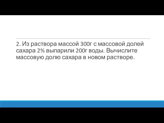 2. Из раствора массой 300г с массовой долей сахара 2% выпарили 200г