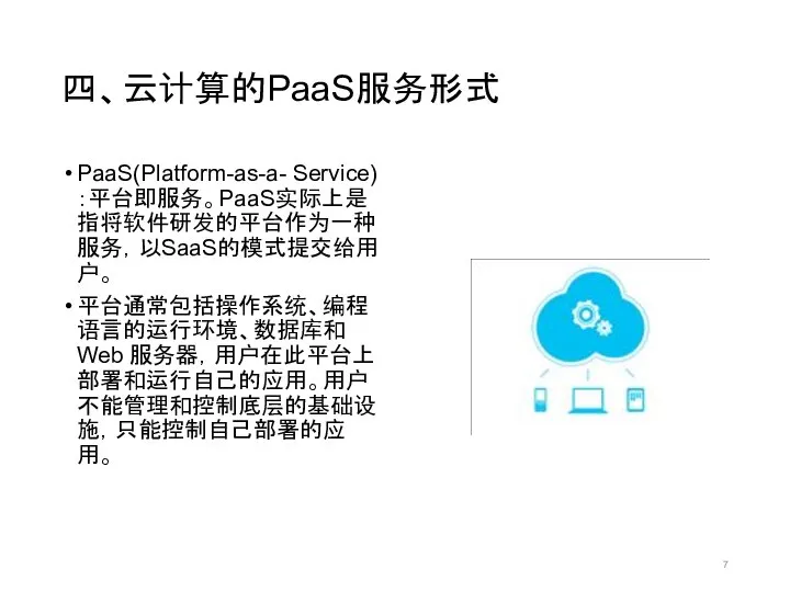 四、云计算的PaaS服务形式 PaaS(Platform-as-a- Service)：平台即服务。PaaS实际上是指将软件研发的平台作为一种服务，以SaaS的模式提交给用户。 平台通常包括操作系统、编程语言的运行环境、数据库和 Web 服务器，用户在此平台上部署和运行自己的应用。用户不能管理和控制底层的基础设施，只能控制自己部署的应用。
