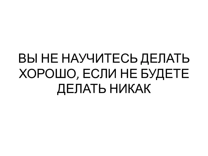 ВЫ НЕ НАУЧИТЕСЬ ДЕЛАТЬ ХОРОШО, ЕСЛИ НЕ БУДЕТЕ ДЕЛАТЬ НИКАК