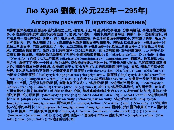 Лю Хуэй 劉徽 (公元225年－295年) Алгоритм расчёта π (краткое описание) 刘徽割圆术是建立在圆面积论的基础之上的。他首先论证，将圆分割成多边形，分割来越细，多边形的边数越多，多边形的面积就和圆面积没有差别了。他说，将6边形一边的长度乘以圆半径，再乘3，得12边形的面积。将12边形的一边长乘半径，再乘6，得24边形面积。越割越细，多边形和圆面积的差越小。如此割了再割，最后终于和圆合为一体，毫无差别了[4]。 6边形的面积显然和圆面积相差很多。 内接正12边形面积