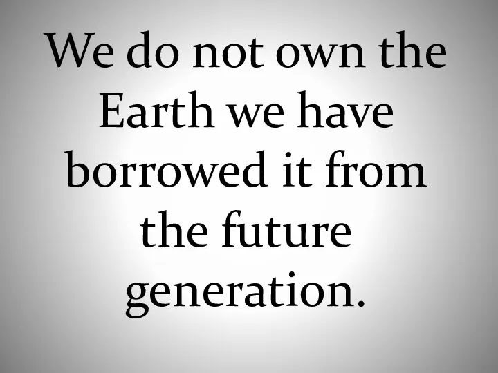 We do not own the Earth we have borrowed it from the future generation