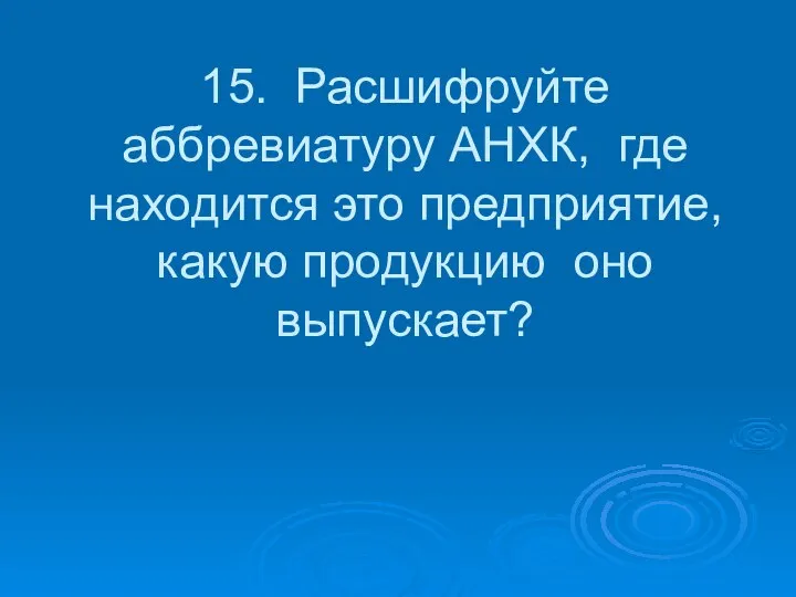 15. Расшифруйте аббревиатуру АНХК, где находится это предприятие, какую продукцию оно выпускает?