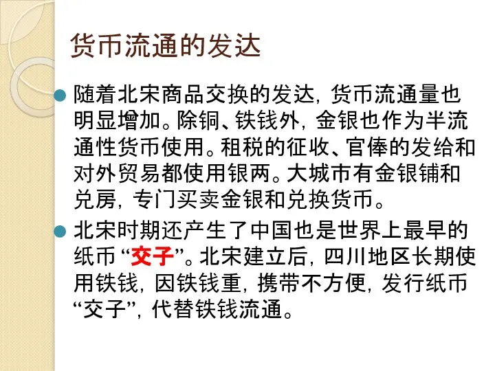 货币流通的发达 随着北宋商品交换的发达，货币流通量也明显增加。除铜、铁钱外，金银也作为半流通性货币使用。租税的征收、官俸的发给和对外贸易都使用银两。大城市有金银铺和兑房，专门买卖金银和兑换货币。 北宋时期还产生了中国也是世界上最早的纸币 “交子”。北宋建立后，四川地区长期使用铁钱，因铁钱重，携带不方便，发行纸币“交子”，代替铁钱流通。