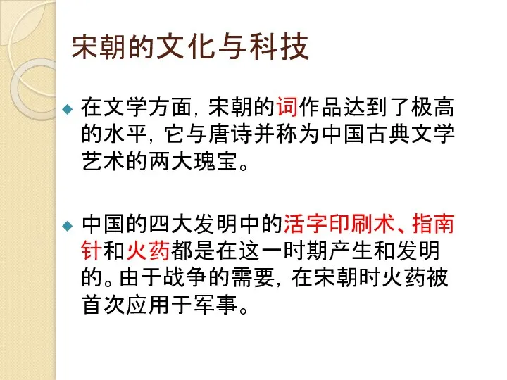 宋朝的文化与科技 在文学方面，宋朝的词作品达到了极高的水平，它与唐诗并称为中国古典文学艺术的两大瑰宝。 中国的四大发明中的活字印刷术、指南针和火药都是在这一时期产生和发明的。由于战争的需要，在宋朝时火药被首次应用于军事。