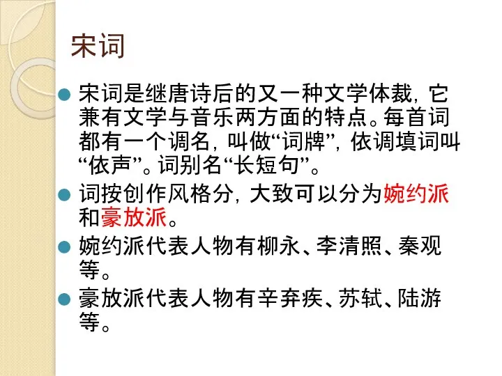 宋词 宋词是继唐诗后的又一种文学体裁，它兼有文学与音乐两方面的特点。每首词都有一个调名，叫做“词牌”，依调填词叫“依声”。词别名“长短句”。 词按创作风格分，大致可以分为婉约派和豪放派。 婉约派代表人物有柳永、李清照、秦观等。 豪放派代表人物有辛弃疾、苏轼、陆游等。