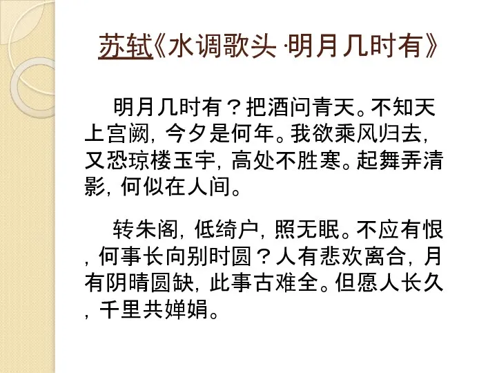 苏轼《水调歌头·明月几时有》 明月几时有？把酒问青天。不知天上宫阙，今夕是何年。我欲乘风归去，又恐琼楼玉宇，高处不胜寒。起舞弄清影，何似在人间。 转朱阁，低绮户，照无眠。不应有恨，何事长向别时圆？人有悲欢离合，月有阴晴圆缺，此事古难全。但愿人长久，千里共婵娟。