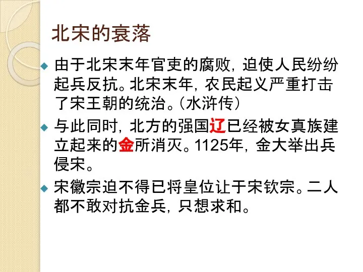 北宋的衰落 由于北宋末年官吏的腐败，迫使人民纷纷起兵反抗。北宋末年，农民起义严重打击了宋王朝的统治。（水浒传） 与此同时，北方的强国辽已经被女真族建立起来的金所消灭。1125年，金大举出兵侵宋。 宋徽宗迫不得已将皇位让于宋钦宗。二人都不敢对抗金兵，只想求和。