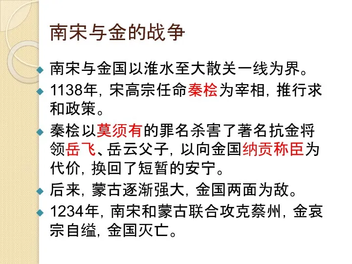 南宋与金的战争 南宋与金国以淮水至大散关一线为界。 1138年，宋高宗任命秦桧为宰相，推行求和政策。 秦桧以莫须有的罪名杀害了著名抗金将领岳飞、岳云父子，以向金国纳贡称臣为代价，换回了短暂的安宁。 后来，蒙古逐渐强大，金国两面为敌。 1234年，南宋和蒙古联合攻克蔡州，金哀宗自缢，金国灭亡。