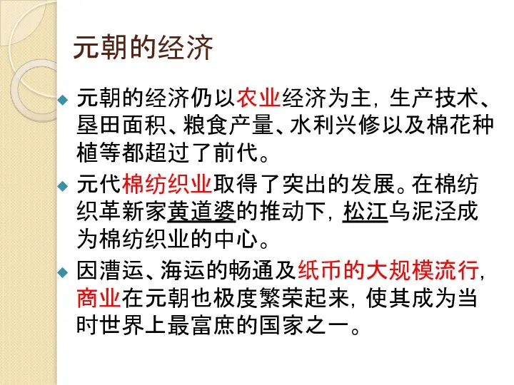 元朝的经济 元朝的经济仍以农业经济为主，生产技术、垦田面积、粮食产量、水利兴修以及棉花种植等都超过了前代。 元代棉纺织业取得了突出的发展。在棉纺织革新家黄道婆的推动下，松江乌泥泾成为棉纺织业的中心。 因漕运、海运的畅通及纸币的大规模流行，商业在元朝也极度繁荣起来，使其成为当时世界上最富庶的国家之一。