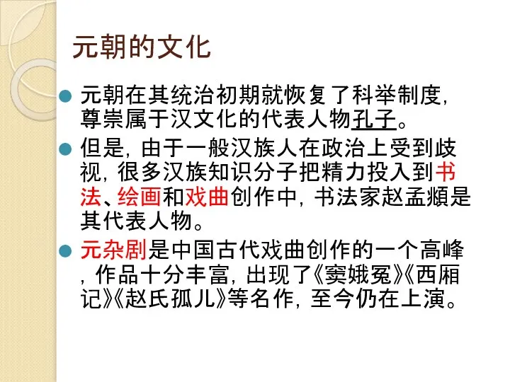 元朝的文化 元朝在其统治初期就恢复了科举制度，尊崇属于汉文化的代表人物孔子。 但是，由于一般汉族人在政治上受到歧视，很多汉族知识分子把精力投入到书法、绘画和戏曲创作中，书法家赵孟頫是其代表人物。 元杂剧是中国古代戏曲创作的一个高峰，作品十分丰富，出现了《窦娥冤》《西厢记》《赵氏孤儿》等名作，至今仍在上演。