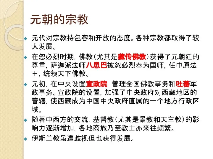 元朝的宗教 元代对宗教持包容和开放的态度。各种宗教都取得了较大发展。 在忽必烈时期，佛教（尤其是藏传佛教）获得了元朝廷的尊重，萨迦派法师八思巴被忽必烈奉为国师，任中原法王，统领天下佛教。 元初，在中央设置宣政院，管理全国佛教事务和吐蕃军政事务。宣政院的设置，加强了中央政府对西藏地区的管辖，使西藏成为中国中央政府直属的一个地方行政区域。 随著中西方的交流，基督教（尤其是景教和天主教）的影响力逐渐增加，各地商旅乃至教士亦来往频繁。 伊斯兰教虽遭歧视但也获得发展。