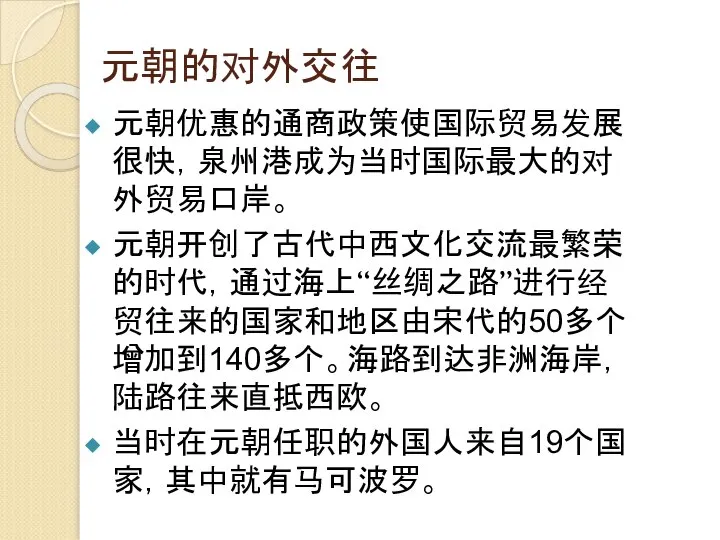 元朝的对外交往 元朝优惠的通商政策使国际贸易发展很快，泉州港成为当时国际最大的对外贸易口岸。 元朝开创了古代中西文化交流最繁荣的时代，通过海上“丝绸之路”进行经贸往来的国家和地区由宋代的50多个增加到140多个。海路到达非洲海岸，陆路往来直抵西欧。 当时在元朝任职的外国人来自19个国家，其中就有马可波罗。