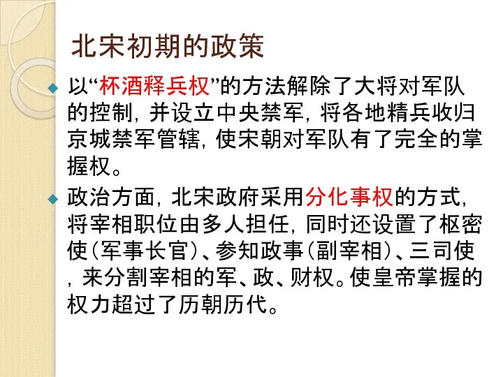 北宋初期的政策 以“杯酒释兵权”的方法解除了大将对军队的控制，并设立中央禁军，将各地精兵收归京城禁军管辖，使宋朝对军队有了完全的掌握权。 政治方面，北宋政府采用分化事权的方式，将宰相职位由多人担任，同时还设置了枢密使（军事长官）、参知政事（副宰相）、三司使，来分割宰相的军、政、财权。使皇帝掌握的权力超过了历朝历代。