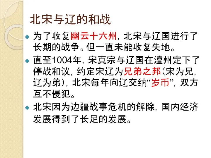 北宋与辽的和战 为了收复幽云十六州，北宋与辽国进行了长期的战争。但一直未能收复失地。 直至1004年，宋真宗与辽国在澶州定下了停战和议，约定宋辽为兄弟之邦（宋为兄，辽为弟），北宋每年向辽交纳“岁币”，双方互不侵犯。 北宋因为边疆战事危机的解除，国内经济发展得到了长足的发展。