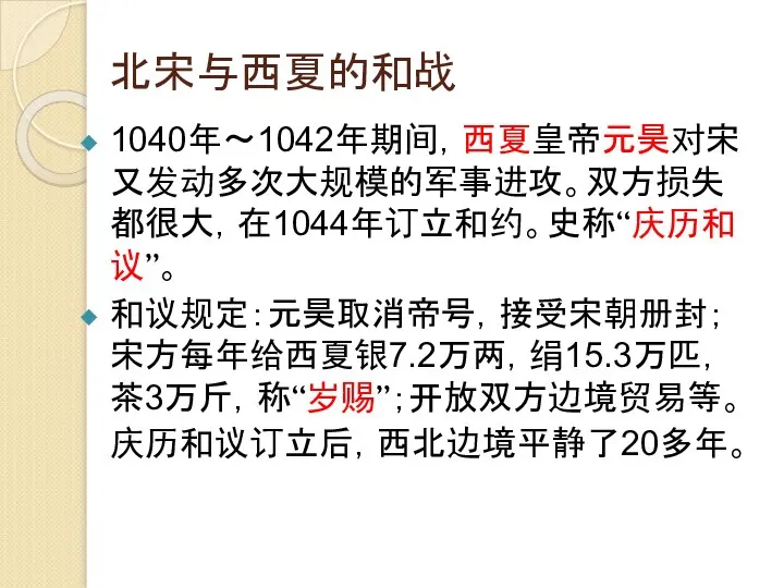 北宋与西夏的和战 1040年～1042年期间，西夏皇帝元昊对宋又发动多次大规模的军事进攻。双方损失都很大，在1044年订立和约。史称“庆历和议”。 和议规定：元昊取消帝号，接受宋朝册封；宋方每年给西夏银7.2万两，绢15.3万匹，茶3万斤，称“岁赐”；开放双方边境贸易等。庆历和议订立后，西北边境平静了20多年。