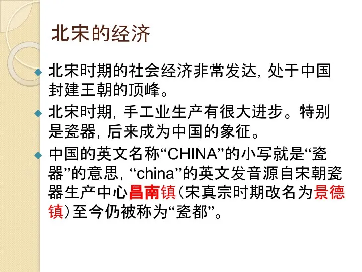 北宋的经济 北宋时期的社会经济非常发达，处于中国封建王朝的顶峰。 北宋时期，手工业生产有很大进步。 特别是瓷器，后来成为中国的象征。 中国的英文名称“CHINA”的小写就是“瓷器”的意思，“china”的英文发音源自宋朝瓷器生产中心昌南镇（宋真宗时期改名为景德镇）至今仍被称为“瓷都”。