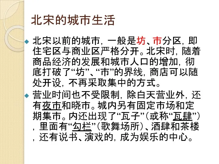 北宋的城市生活 北宋以前的城市，一般是坊、市分区，即住宅区与商业区严格分开。北宋时，随着商品经济的发展和城市人口的增加，彻底打破了“坊”、“市”的界线，商店可以随处开设，不再采取集中的方式。 营业时间也不受限制，除白天营业外，还有夜市和晓市。城内另有固定市场和定期集市。内还出现了“瓦子”（或称“瓦肆”），里面有“勾栏”（歌舞场所）、酒肆和茶楼，还有说书、演戏的，成为娱乐的中心。