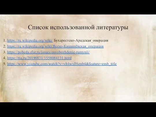 Список использованной литературы 1. https://ru.wikipedia.org/wiki/ Бухарестско-Арадская_операция 2. https://ru.wikipedia.org/wiki/Ясско-Кишинёвская_операция 3. https://pobeda.elar.ru/issues/osvobozhdenie-rumynii/ 4. https://ria.ru/20190831/1558084131.html 5. https://www.youtube.com/watch?v=vh4wxF6znb4&feature=emb_title