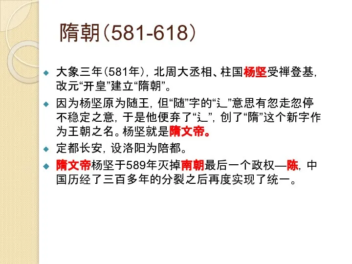 隋朝（581-618） 大象三年（581年），北周大丞相、柱国杨坚受禅登基，改元“开皇”建立“隋朝”。 因为杨坚原为随王，但“随”字的“辶”意思有忽走忽停不稳定之意，于是他便弃了“辶”，创了“隋”这个新字作为王朝之名。杨坚就是隋文帝。 定都长安，设洛阳为陪都。 隋文帝杨坚于589年灭掉南朝最后一个政权—陈，中国历经了三百多年的分裂之后再度实现了统一。