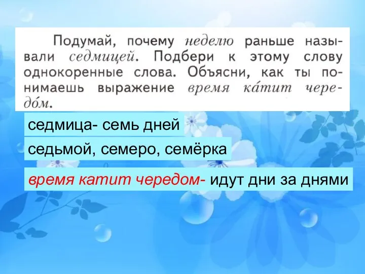 седмица- семь дней седьмой, семеро, семёрка время катит чередом- идут дни за днями