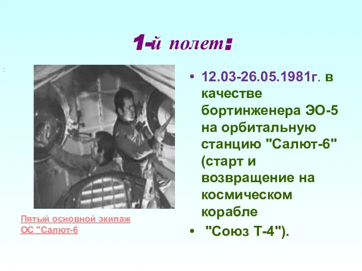 1-й полет: 12.03-26.05.1981г. в качестве бортинженера ЭО-5 на орбитальную станцию "Салют-6" (старт