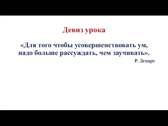 Девиз урока «Для того чтобы усовершенствовать ум, надо больше рассуждать, чем заучивать». Р. Декарт